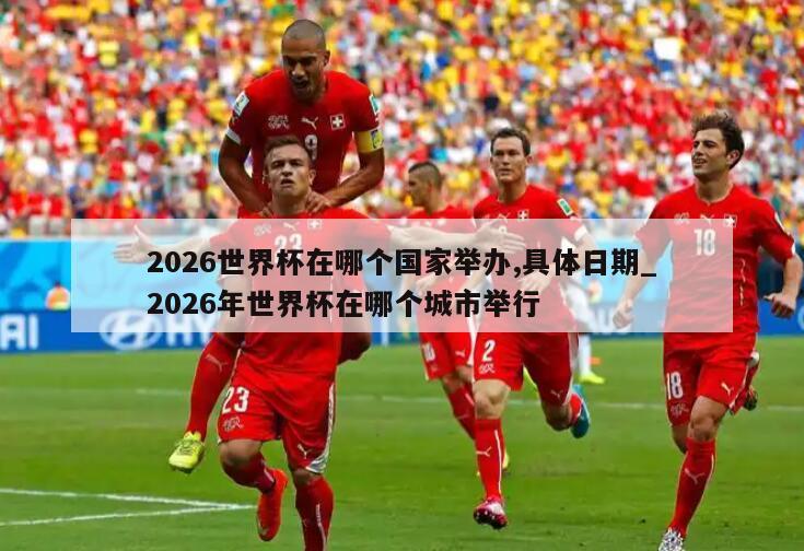 2026世界杯在哪个国家举办,具体日期_2026年世界杯在哪个城市举行