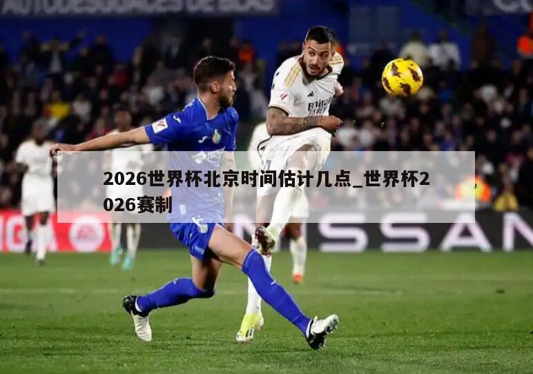 2026世界杯北京时间估计几点_世界杯2026赛制