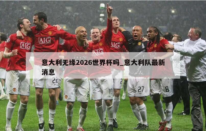 意大利无缘2026世界杯吗_意大利队最新消息