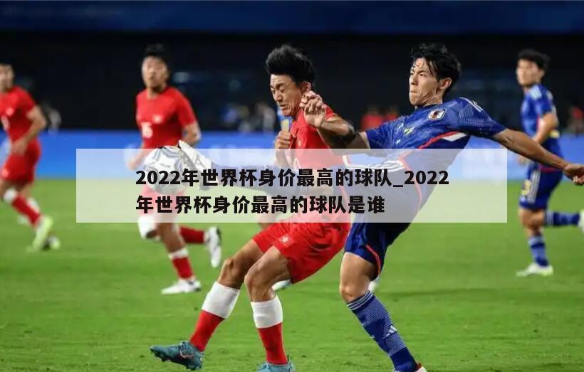 2022年世界杯身价最高的球队_2022年世界杯身价最高的球队是谁