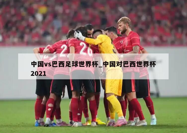 中国vs巴西足球世界杯_中国对巴西世界杯2021