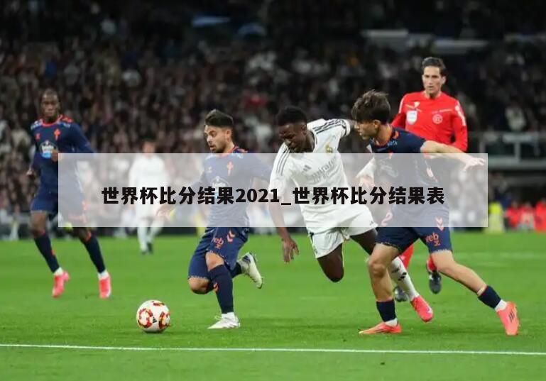 世界杯比分结果2021_世界杯比分结果表