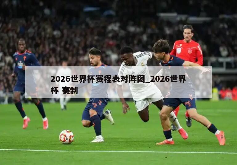 2026世界杯赛程表对阵图_2026世界杯 赛制