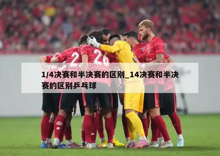 1/4决赛和半决赛的区别_14决赛和半决赛的区别乒乓球