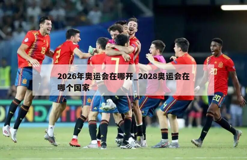 2026年奥运会在哪开_2028奥运会在哪个国家