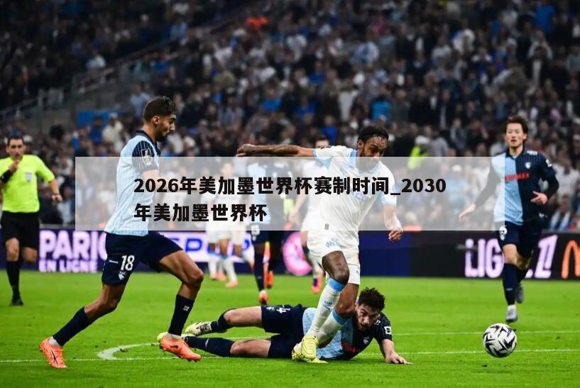 2026年美加墨世界杯赛制时间_2030年美加墨世界杯