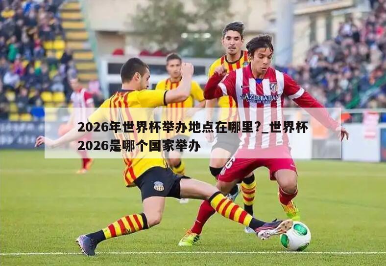 2026年世界杯举办地点在哪里?_世界杯2026是哪个国家举办