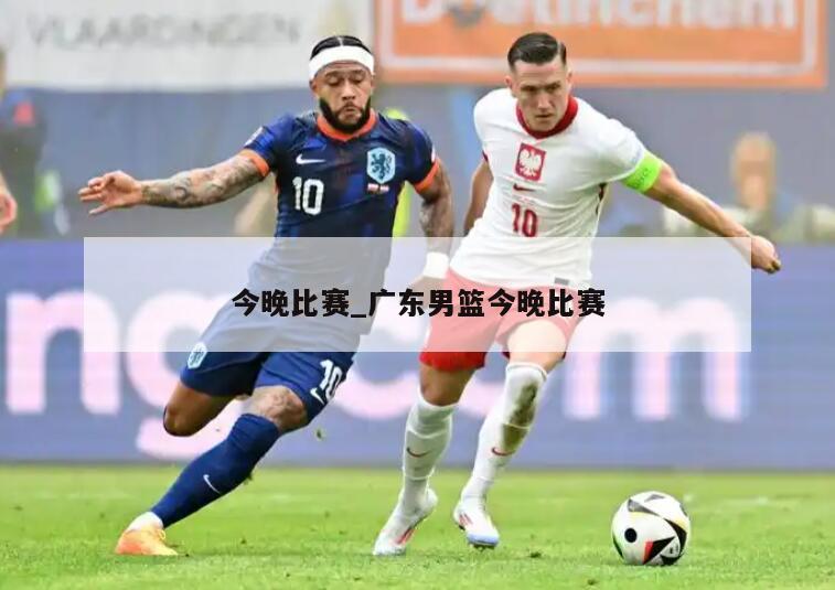 今晚比赛_广东男篮今晚比赛