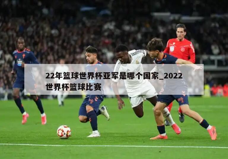 22年篮球世界杯亚军是哪个国家_2022世界杯篮球比赛