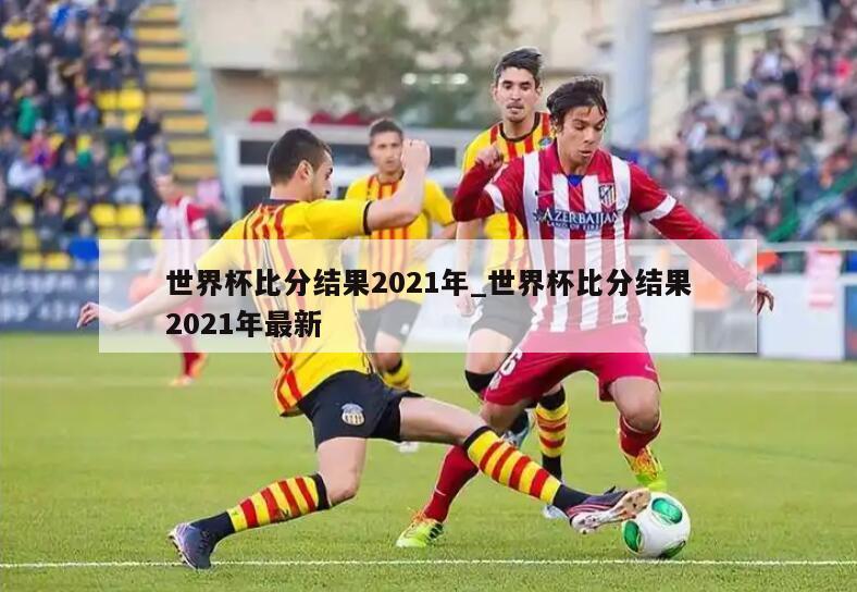 世界杯比分结果2021年_世界杯比分结果2021年最新