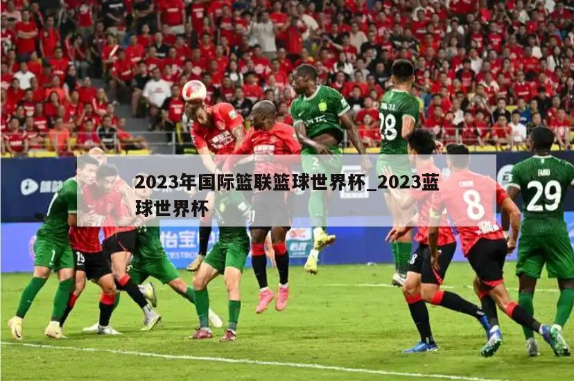 2023年国际篮联篮球世界杯_2023蓝球世界杯
