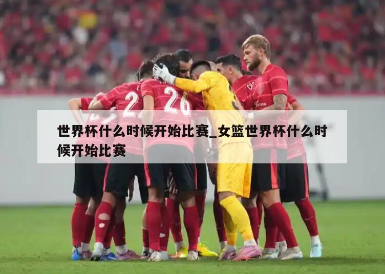 世界杯什么时候开始比赛_女篮世界杯什么时候开始比赛