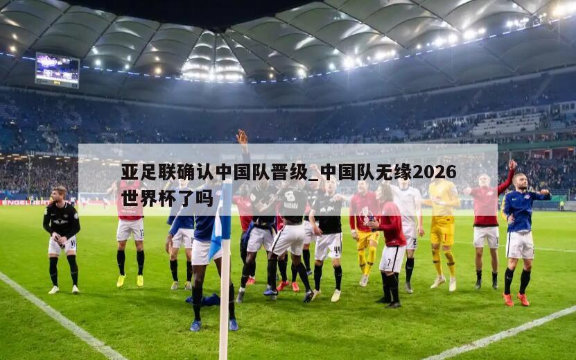 亚足联确认中国队晋级_中国队无缘2026世界杯了吗