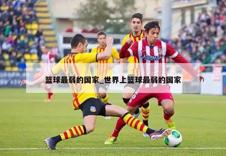 篮球最弱的国家_世界上篮球最弱的国家