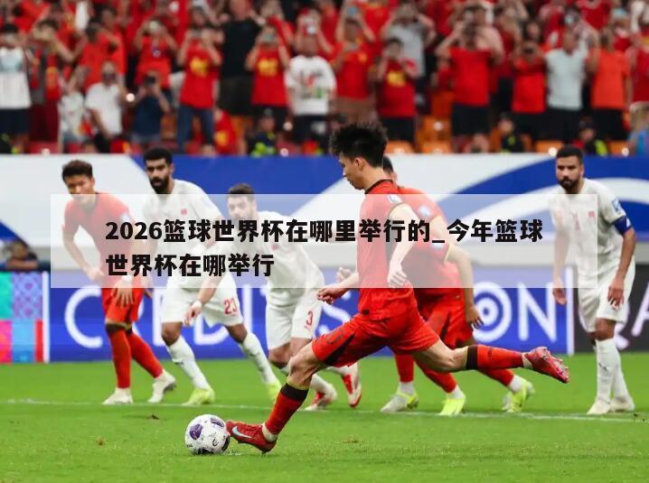 2026篮球世界杯在哪里举行的_今年篮球世界杯在哪举行