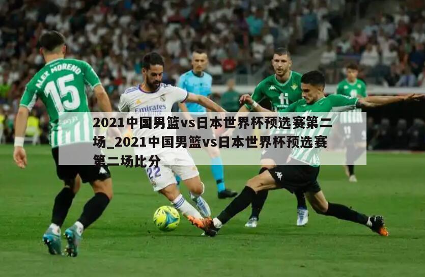 2021中国男篮vs日本世界杯预选赛第二场_2021中国男篮vs日本世界杯预选赛第二场比分