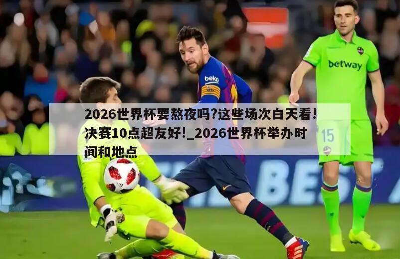 2026世界杯要熬夜吗?这些场次白天看!决赛10点超友好!_2026世界杯举办时间和地点