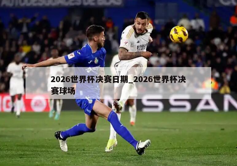 2026世界杯决赛日期_2026世界杯决赛球场