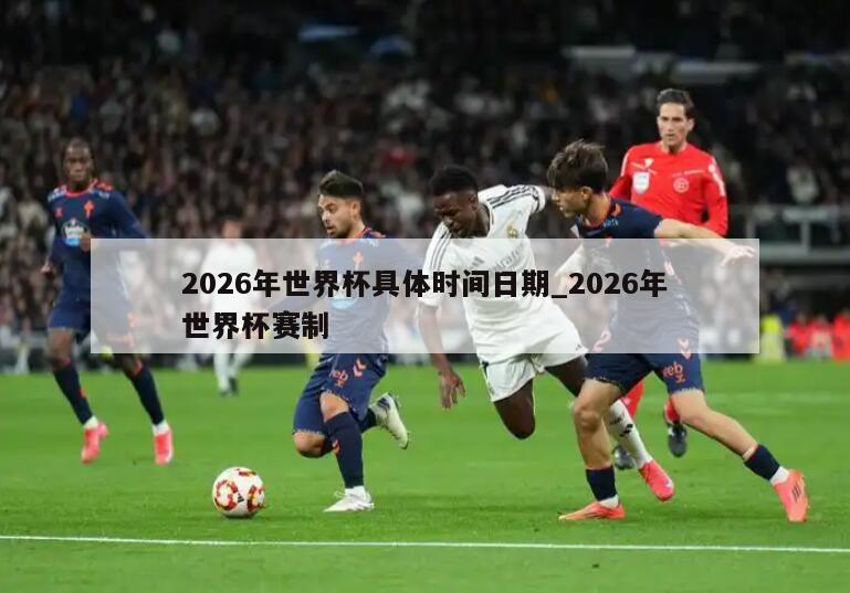 2026年世界杯具体时间日期_2026年世界杯赛制