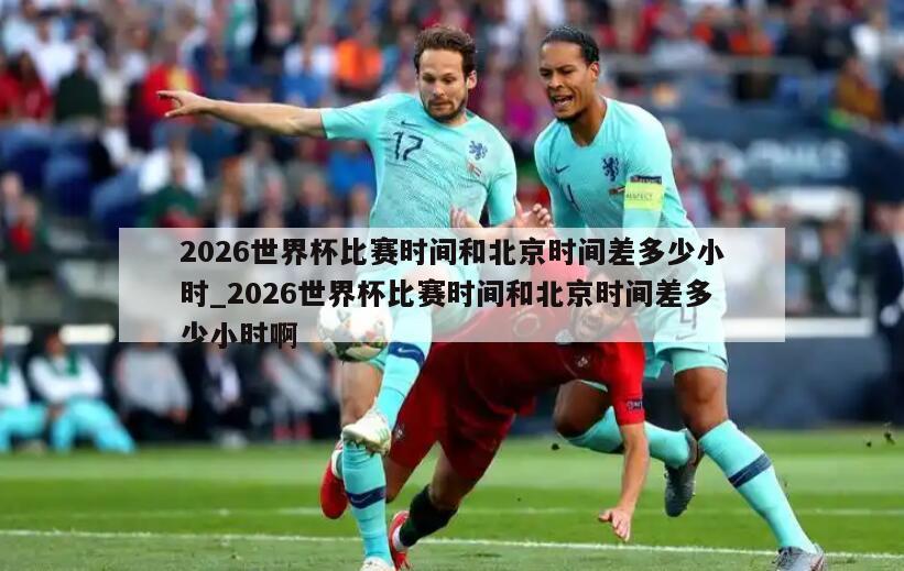 2026世界杯比赛时间和北京时间差多少小时_2026世界杯比赛时间和北京时间差多少小时啊