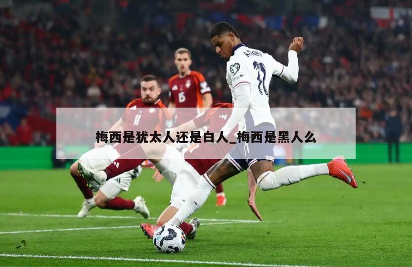 梅西是犹太人还是白人_梅西是黑人么