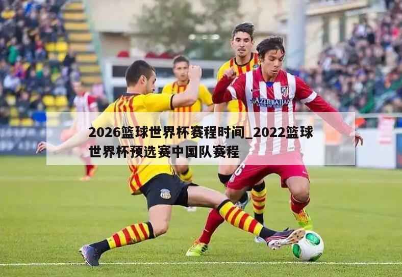 2026篮球世界杯赛程时间_2022篮球世界杯预选赛中国队赛程