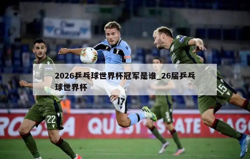 2026乒乓球世界杯冠军是谁_26届乒乓球世界杯