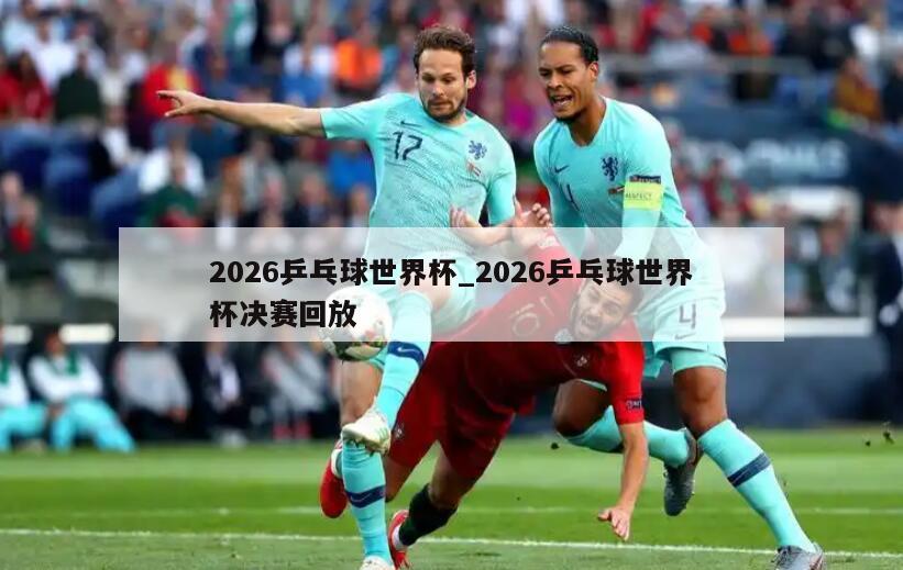 2026乒乓球世界杯_2026乒乓球世界杯决赛回放