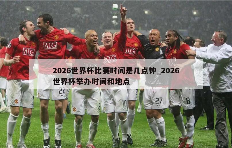 2026世界杯比赛时间是几点钟_2026世界杯举办时间和地点