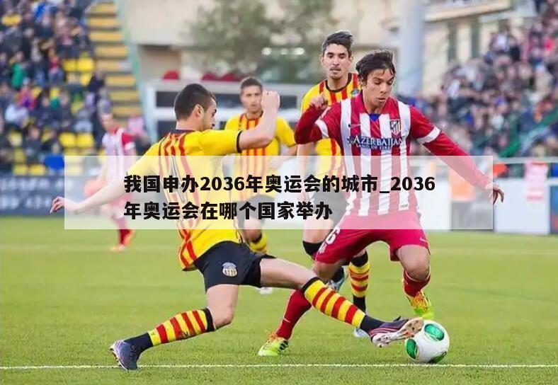 我国申办2036年奥运会的城市_2036年奥运会在哪个国家举办